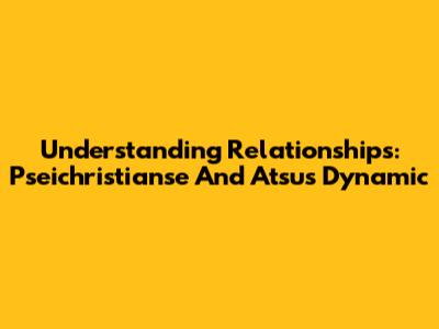 Understanding Relationships: Pseichristianse And Atsu's Dynamic
