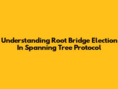 Understanding Root Bridge Election In Spanning Tree Protocol