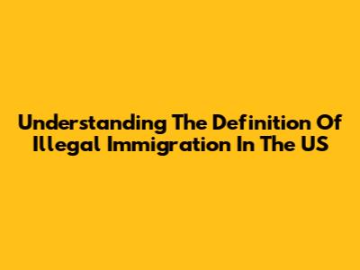 Understanding The Definition Of Illegal Immigration In The US