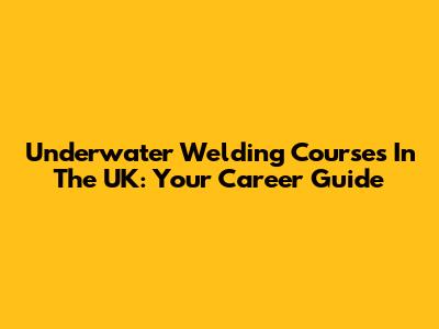 Underwater Welding Courses In The UK: Your Career Guide