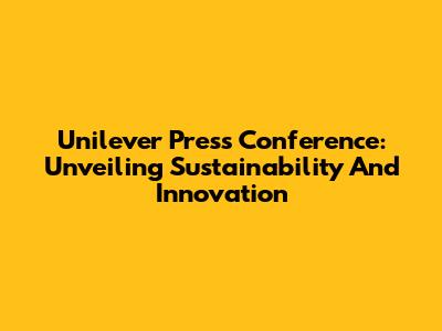 Unilever Press Conference: Unveiling Sustainability And Innovation
