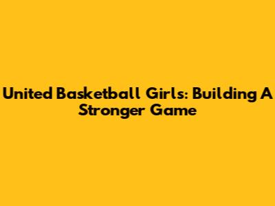 United Basketball Girls: Building A Stronger Game