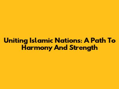 Uniting Islamic Nations: A Path To Harmony And Strength