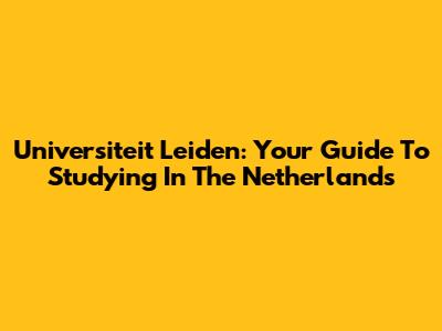 Universiteit Leiden: Your Guide To Studying In The Netherlands
