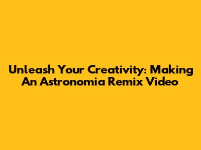 Unleash Your Creativity: Making An Astronomia Remix Video