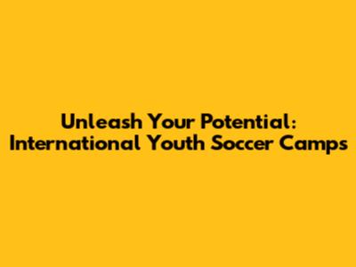 Unleash Your Potential: International Youth Soccer Camps