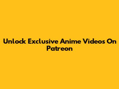 Unlock Exclusive Anime Videos On Patreon