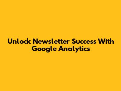 Unlock Newsletter Success With Google Analytics