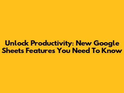 Unlock Productivity: New Google Sheets Features You Need To Know