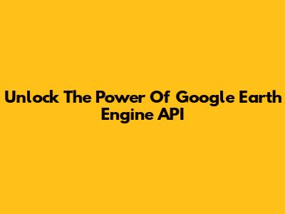 Unlock The Power Of Google Earth Engine API