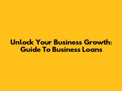 Unlock Your Business Growth: Guide To Business Loans