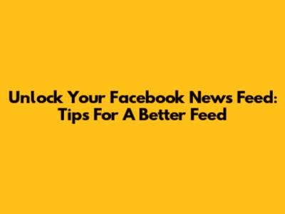 Unlock Your Facebook News Feed: Tips For A Better Feed