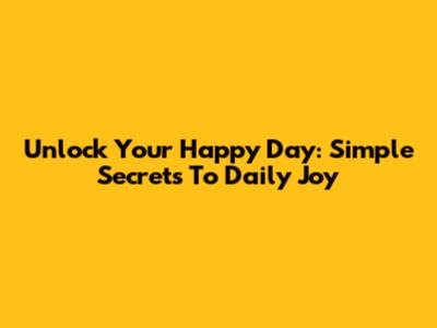 Unlock Your Happy Day: Simple Secrets To Daily Joy