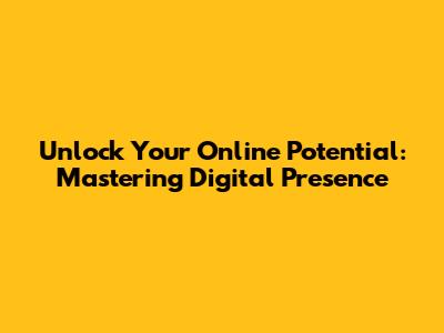 Unlock Your Online Potential: Mastering Digital Presence