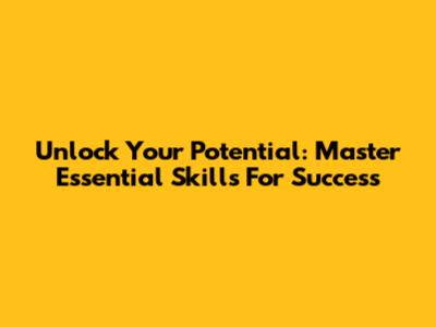 Unlock Your Potential: Master Essential Skills For Success