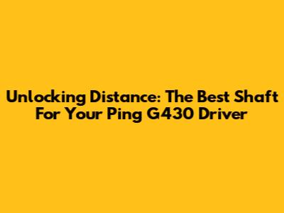 Unlocking Distance: The Best Shaft For Your Ping G430 Driver