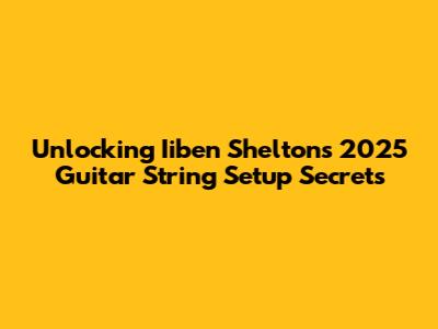 Unlocking Iiben Shelton's 2025 Guitar String Setup Secrets