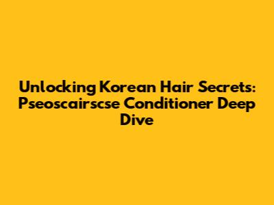 Unlocking Korean Hair Secrets: Pseoscairscse Conditioner Deep Dive