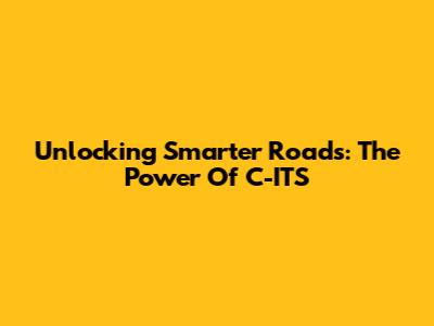 Unlocking Smarter Roads: The Power Of C-ITS
