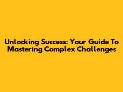 Unlocking Success: Your Guide To Mastering Complex Challenges