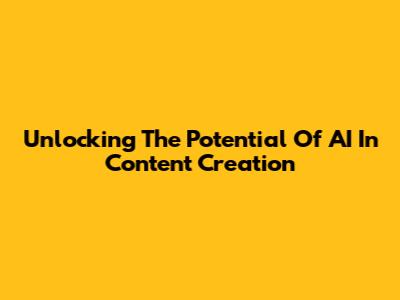 Unlocking The Potential Of AI In Content Creation