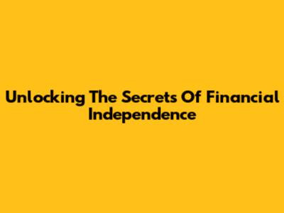 Unlocking The Secrets Of Financial Independence