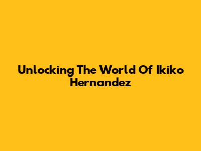 Unlocking The World Of Ikiko Hernandez
