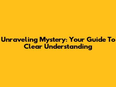Unraveling Mystery: Your Guide To Clear Understanding