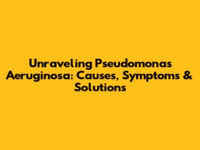 Unraveling Pseudomonas Aeruginosa: Causes, Symptoms & Solutions