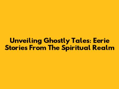Unveiling Ghostly Tales: Eerie Stories From The Spiritual Realm