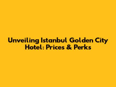 Unveiling Istanbul Golden City Hotel: Prices & Perks