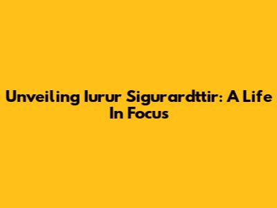Unveiling Iurur Sigurardttir: A Life In Focus