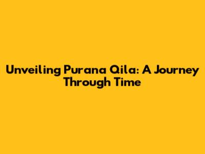 Unveiling Purana Qila: A Journey Through Time