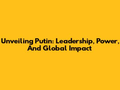 Unveiling Putin: Leadership, Power, And Global Impact