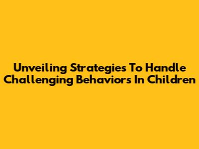 Unveiling Strategies To Handle Challenging Behaviors In Children