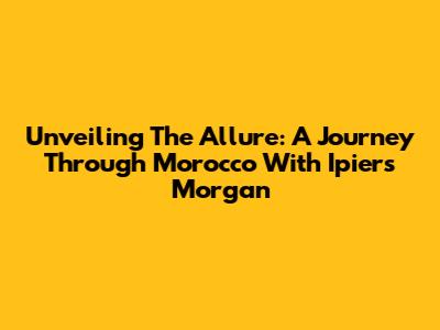 Unveiling The Allure: A Journey Through Morocco With Ipiers Morgan