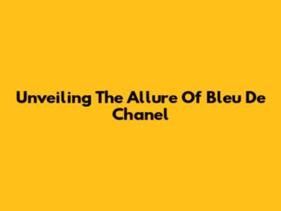 Unveiling The Allure Of Bleu De Chanel