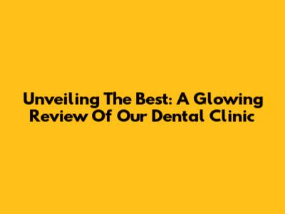 Unveiling The Best: A Glowing Review Of Our Dental Clinic