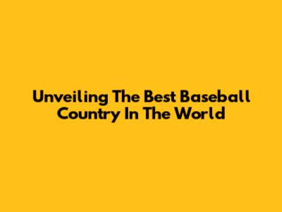 Unveiling The Best Baseball Country In The World