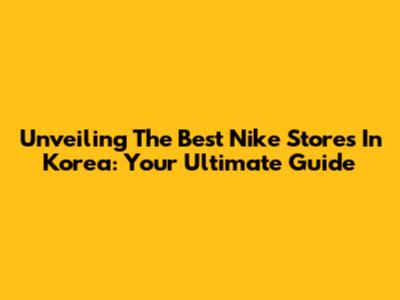 Unveiling The Best Nike Stores In Korea: Your Ultimate Guide