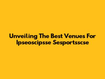 Unveiling The Best Venues For Ipseoscipsse Sesportsscse