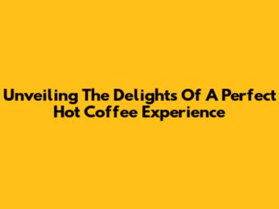 Unveiling The Delights Of A Perfect Hot Coffee Experience