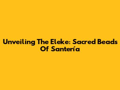 Unveiling The Eleke: Sacred Beads Of Santería