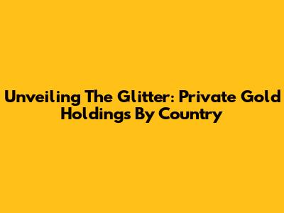 Unveiling The Glitter: Private Gold Holdings By Country