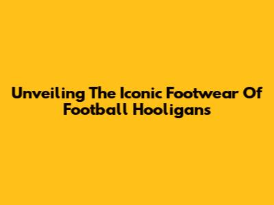 Unveiling The Iconic Footwear Of Football Hooligans