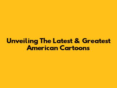 Unveiling The Latest & Greatest American Cartoons