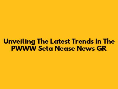 Unveiling The Latest Trends In The PWWW Seta Nease News GR