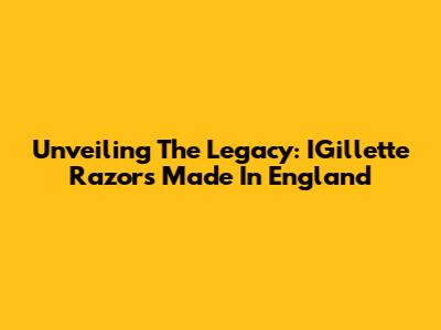 Unveiling The Legacy: IGillette Razors Made In England