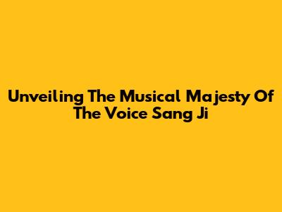 Unveiling The Musical Majesty Of The Voice Sang Ji