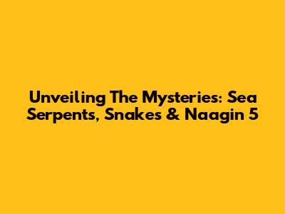 Unveiling The Mysteries: Sea Serpents, Snakes & Naagin 5